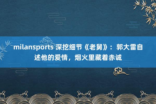 milansports 深挖细节《老舅》:郭大雷自述他的爱情,烟火里藏着赤诚