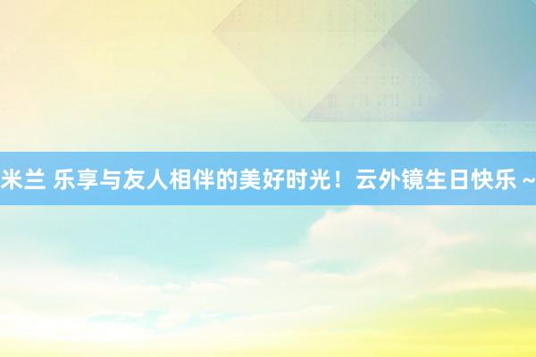 米兰 乐享与友人相伴的美好时光！云外镜生日快乐～