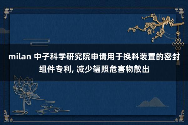 milan 中子科学研究院申请用于换料装置的密封组件专利, 减少辐照危害物散出