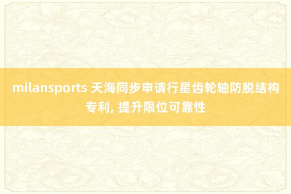 milansports 天海同步申请行星齿轮轴防脱结构专利, 提升限位可靠性