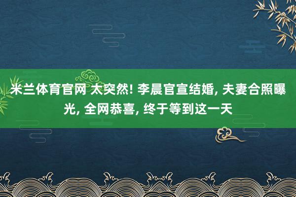 米兰体育官网 太突然! 李晨官宣结婚, 夫妻合照曝光, 全网恭喜, 终于等到这一天
