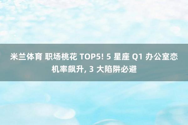 米兰体育 职场桃花 TOP5! 5 星座 Q1 办公室恋机率飙升, 3 大陷阱必避
