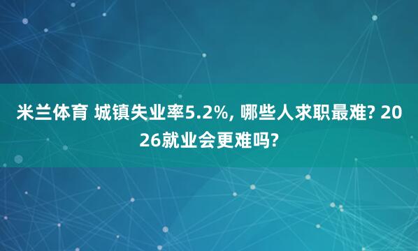 米兰体育 城镇失业率5.2%, 哪些人求职最难? 2026就业会更难吗?