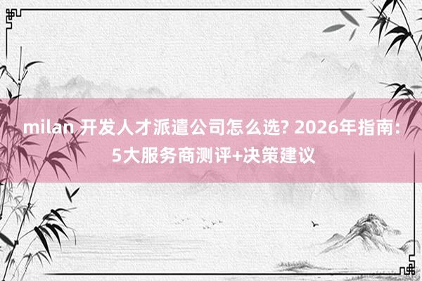 milan 开发人才派遣公司怎么选? 2026年指南: 5大服务商测评+决策建议
