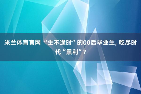 米兰体育官网 “生不逢时”的00后毕业生, 吃尽时代“黑利”?