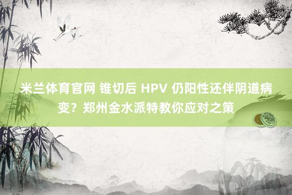 米兰体育官网 锥切后 HPV 仍阳性还伴阴道病变？郑州金水派特教你应对之策