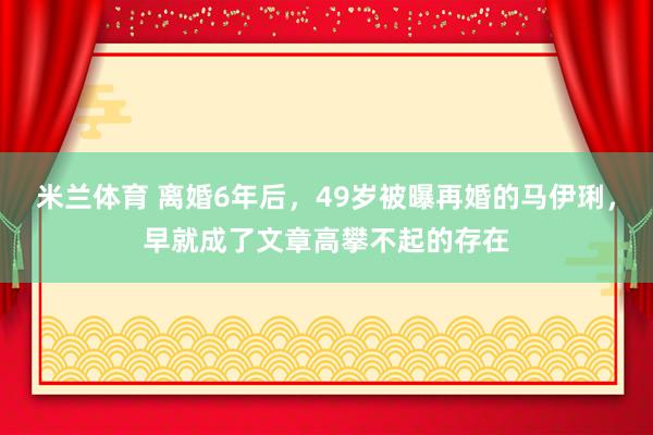 米兰体育 离婚6年后,49岁被曝再婚的马伊琍,早就成了文章高攀不起的存在
