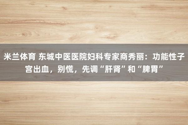 米兰体育 东城中医医院妇科专家商秀丽：功能性子宫出血，别慌，先调“肝肾”和“脾胃”