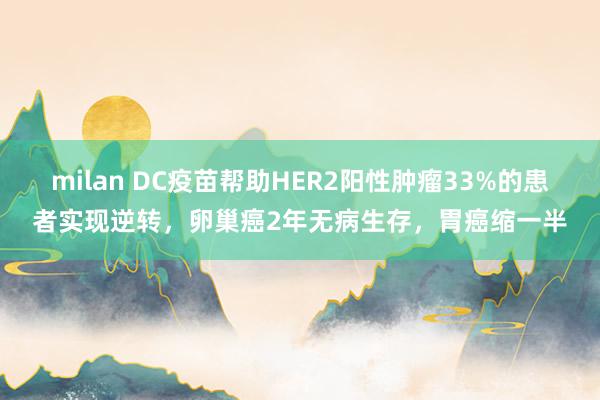 milan DC疫苗帮助HER2阳性肿瘤33%的患者实现逆转，卵巢癌2年无病生存，胃癌缩一半