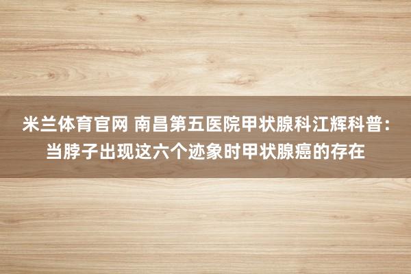 米兰体育官网 南昌第五医院甲状腺科江辉科普:当脖子出现这六个迹象时甲状腺癌的存在