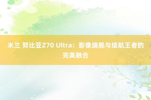 米兰 努比亚Z70 Ultra：影像旗舰与续航王者的完美融合