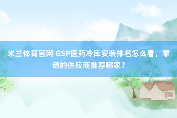 米兰体育官网 GSP医药冷库安装排名怎么看，靠谱的供应商推荐哪家？