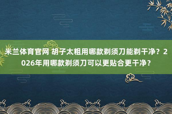 米兰体育官网 胡子太粗用哪款剃须刀能剃干净？2026年用哪款剃须刀可以更贴合更干净？