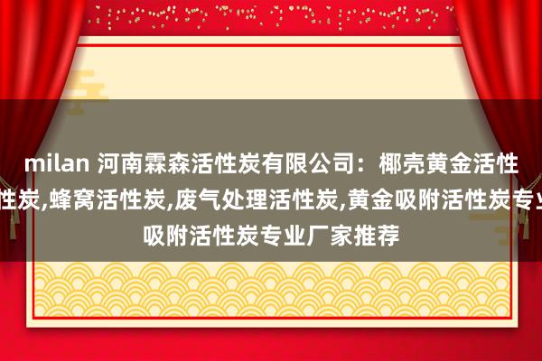 milan 河南霖森活性炭有限公司：椰壳黄金活性炭,椰壳活性炭,蜂窝活性炭,废气处理活性炭,黄金吸附活性炭专业厂家推荐
