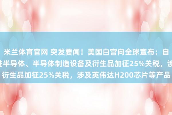 米兰体育官网 突发要闻！美国白宫向全球宣布：自15日起对特定进口先进半导体、半导体制造设备及衍生品加征25%关税，涉及英伟达H200芯片等产品
