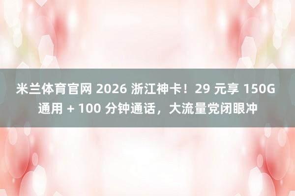 米兰体育官网 2026 浙江神卡！29 元享 150G 通用 + 100 分钟通话，大流量党闭眼冲