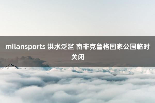 milansports 洪水泛滥 南非克鲁格国家公园临时关闭