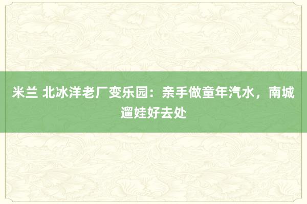 米兰 北冰洋老厂变乐园：亲手做童年汽水，南城遛娃好去处