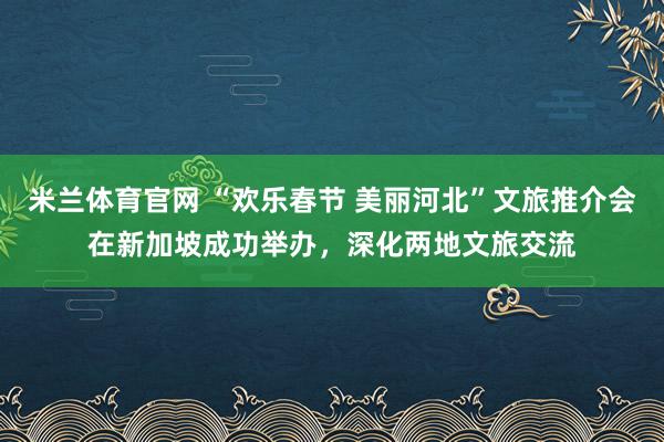 米兰体育官网 “欢乐春节 美丽河北”文旅推介会在新加坡成功举办，深化两地文旅交流