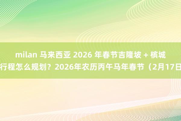 milan 马来西亚 2026 年春节吉隆坡 + 槟城行程怎么规划？2026年农历丙午马年春节（2月17日