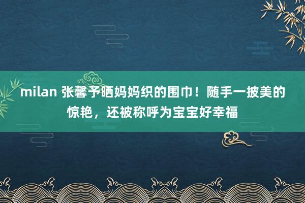 milan 张馨予晒妈妈织的围巾！随手一披美的惊艳，还被称呼为宝宝好幸福