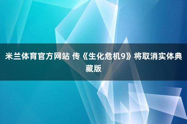 米兰体育官方网站 传《生化危机9》将取消实体典藏版