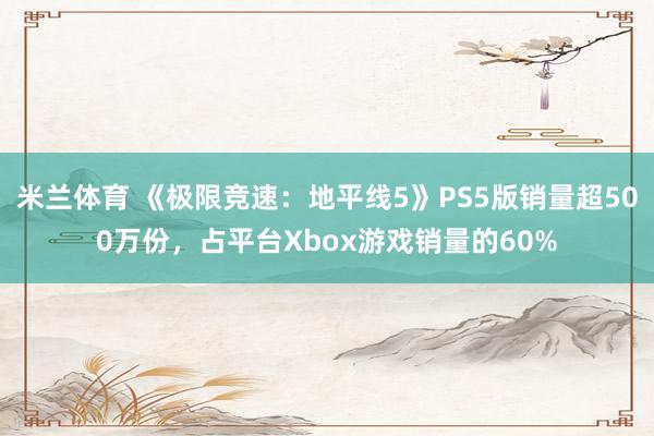 米兰体育 《极限竞速：地平线5》PS5版销量超500万份，占平台Xbox游戏销量的60%