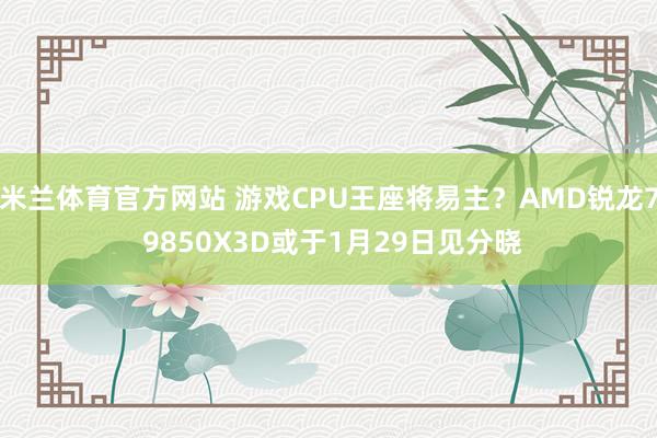 米兰体育官方网站 游戏CPU王座将易主？AMD锐龙7 9850X3D或于1月29日见分晓