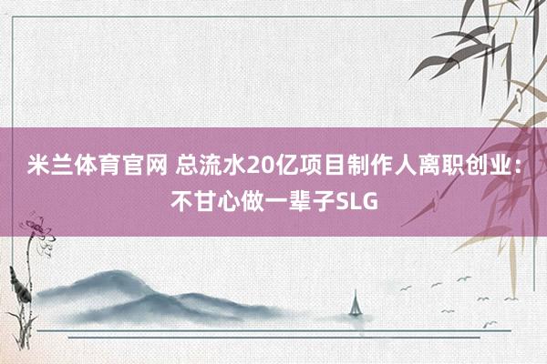 米兰体育官网 总流水20亿项目制作人离职创业：不甘心做一辈子SLG