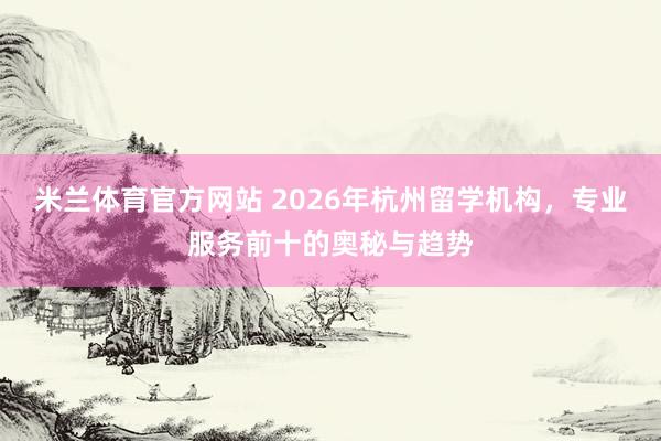 米兰体育官方网站 2026年杭州留学机构，专业服务前十的奥秘与趋势