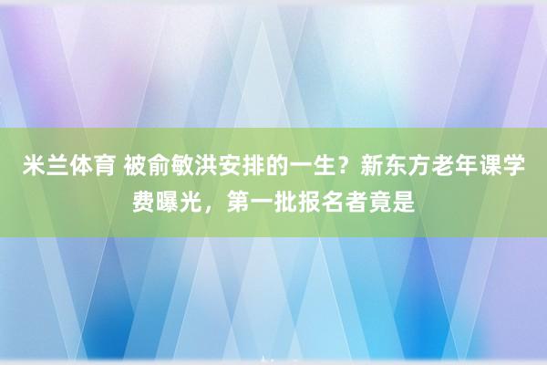 米兰体育 被俞敏洪安排的一生？新东方老年课学费曝光，第一批报名者竟是
