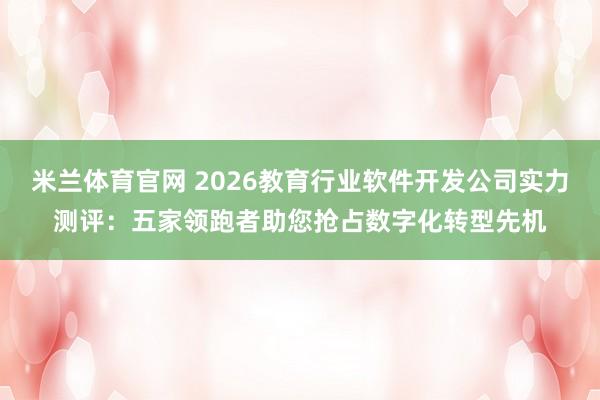米兰体育官网 2026教育行业软件开发公司实力测评：五家领跑者助您抢占数字化转型先机