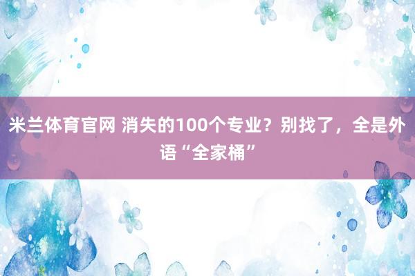 米兰体育官网 消失的100个专业？别找了，全是外语“全家桶”