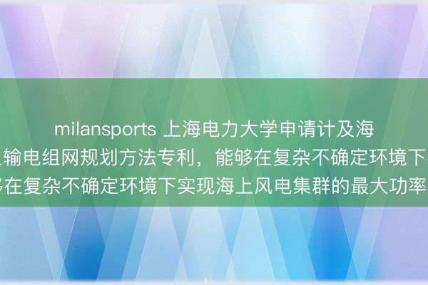 milansports 上海电力大学申请计及海上风电集群最大功率的海上输电组网规划方法专利，能够在复杂不确定环境下实现海上风电集群的最大功率输出