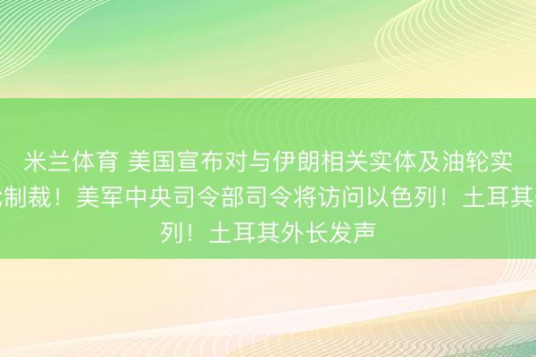 米兰体育 美国宣布对与伊朗相关实体及油轮实施新一轮制裁！美军中央司令部司令将访问以色列！土耳其外长发声