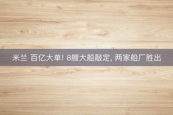 米兰 百亿大单! 8艘大船敲定, 两家船厂胜出