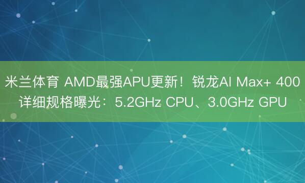 米兰体育 AMD最强APU更新！锐龙AI Max+ 400详细规格曝光：5.2GHz CPU、3.0GHz GPU