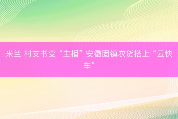 米兰 村支书变 “主播” 安徽固镇农货搭上 “云快车”