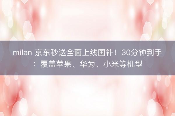 milan 京东秒送全面上线国补!30分钟到手:覆盖苹果、华为、小米等机型