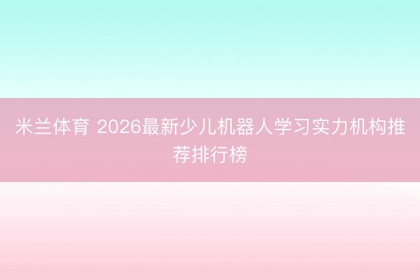 米兰体育 2026最新少儿机器人学习实力机构推荐排行榜
