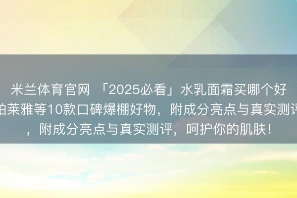 米兰体育官网 「2025必看」水乳面霜买哪个好用?精选SK-II、珀莱雅等10款口碑爆棚好物,附成分亮点与真实测评,呵护你的肌肤!