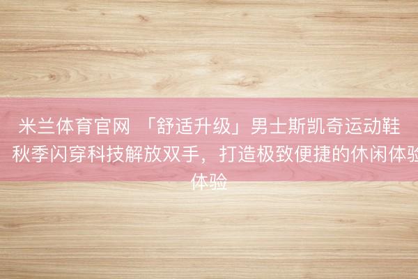 米兰体育官网 「舒适升级」男士斯凯奇运动鞋,秋季闪穿科技解放双手,打造极致便捷的休闲体验
