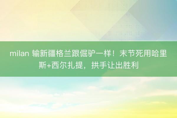 milan 输新疆格兰跟倔驴一样！末节死用哈里斯+西尔扎提，拱手让出胜利