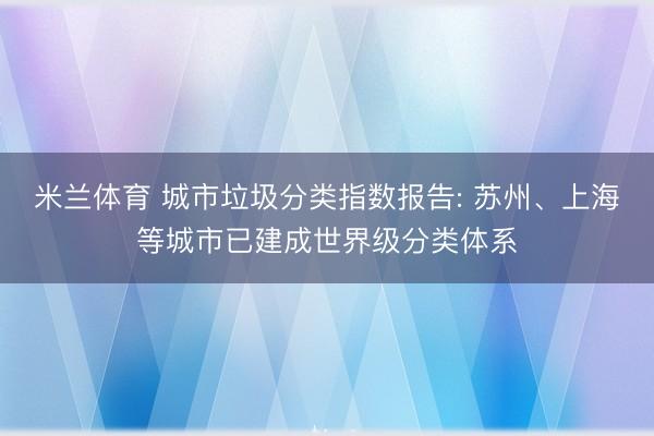 米兰体育 城市垃圾分类指数报告: 苏州、上海等城市已建成世界级分类体系