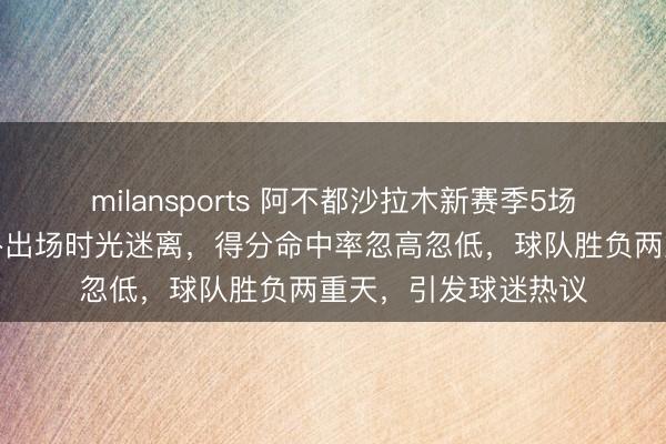 milansports 阿不都沙拉木新赛季5场比赛数据曝光,替补出场时光迷离,得分命中率忽高忽低,球队胜负两重天,引发球迷热议