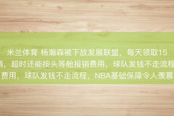 米兰体育 杨瀚森被下放发展联盟,每天领取150美元餐补且路费全报销,超时还能按头等舱报销费用,球队发钱不走流程,NBA基础保障令人羡慕