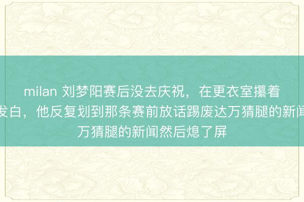 milan 刘梦阳赛后没去庆祝，在更衣室攥着手机指关节发白，他反复划到那条赛前放话踢废达万猜腿的新闻然后熄了屏