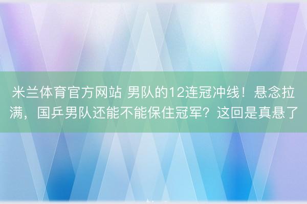 米兰体育官方网站 男队的12连冠冲线！悬念拉满，国乒男队还能不能保住冠军？这回是真悬了