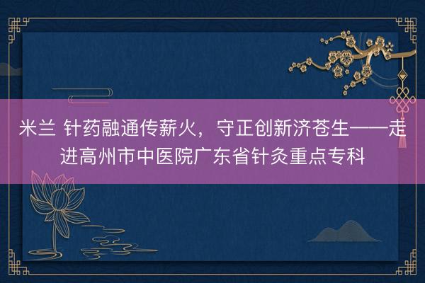 米兰 针药融通传薪火,守正创新济苍生——走进高州市中医院广东省针灸重点专科
