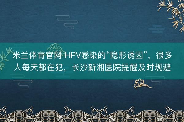 米兰体育官网 HPV感染的“隐形诱因”,很多人每天都在犯,长沙新湘医院提醒及时规避